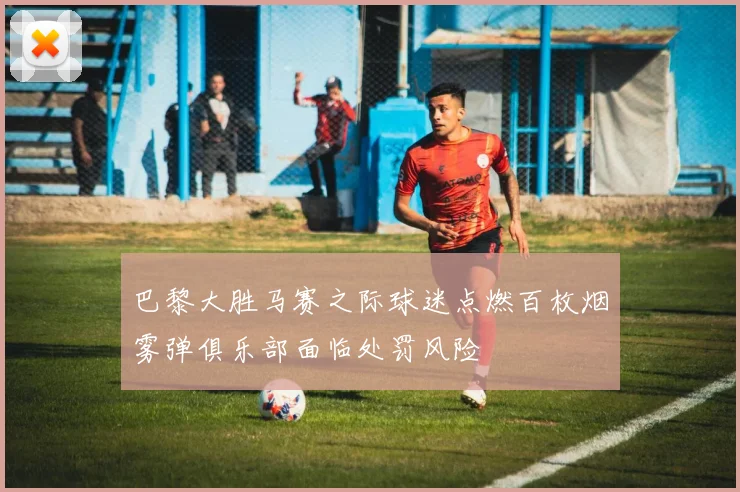 巴黎大胜马赛之际球迷点燃百枚烟雾弹俱乐部面临处罚风险