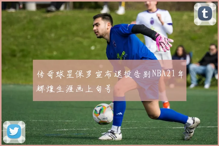 传奇球星保罗宣布退役告别NBA21年辉煌生涯画上句号