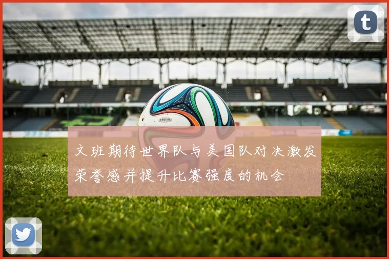 文班期待世界队与美国队对决激发荣誉感并提升比赛强度的机会