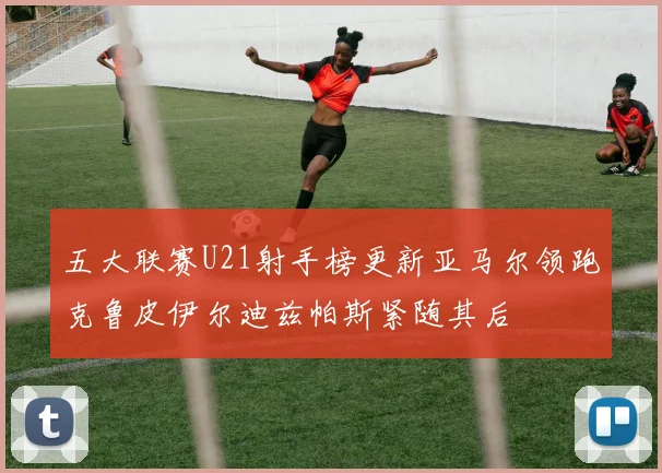 五大联赛U21射手榜更新亚马尔领跑克鲁皮伊尔迪兹帕斯紧随其后