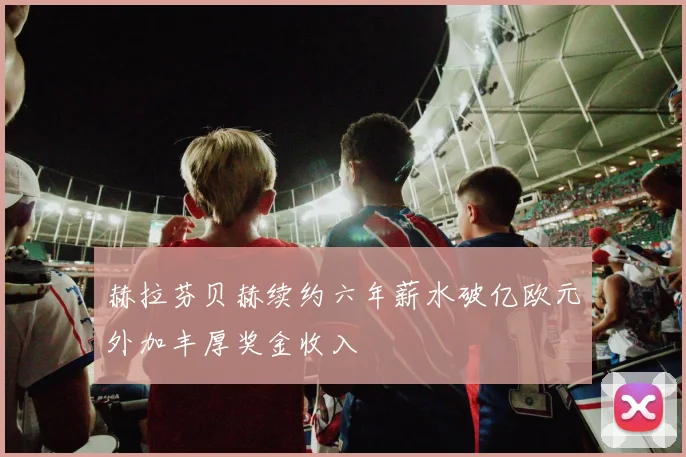 赫拉芬贝赫续约六年薪水破亿欧元外加丰厚奖金收入