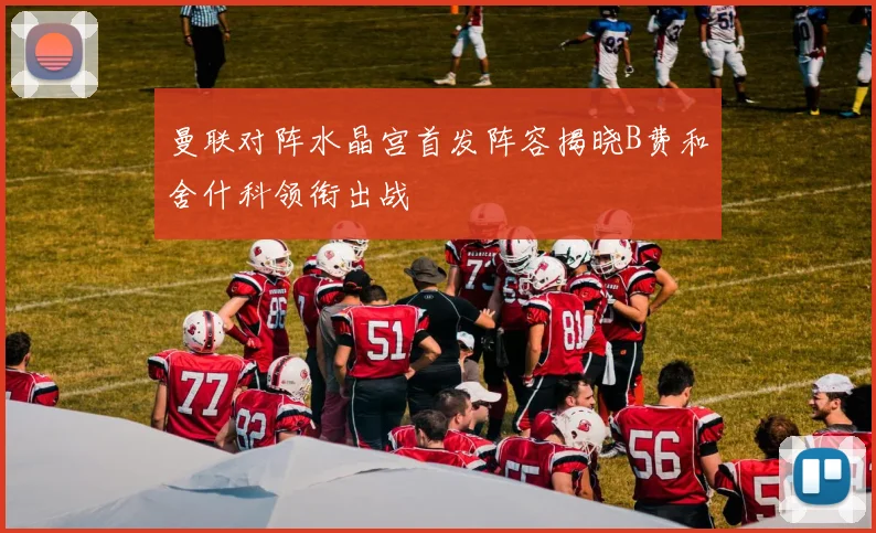 曼联对阵水晶宫首发阵容揭晓B费和舍什科领衔出战
