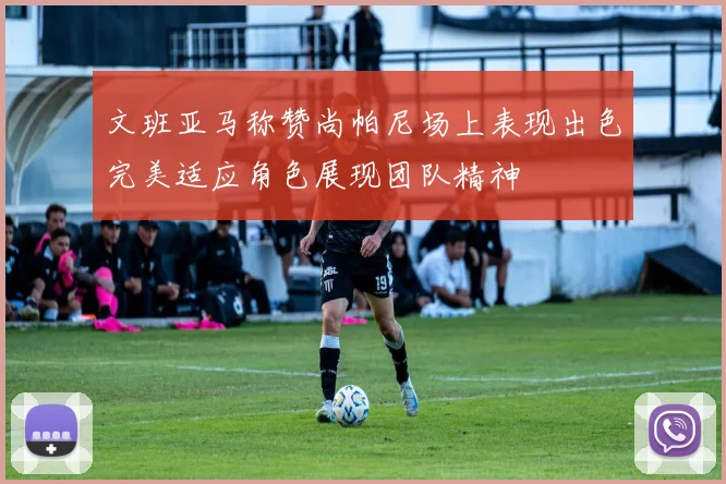 文班亚马称赞尚帕尼场上表现出色完美适应角色展现团队精神