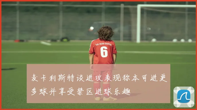 麦卡利斯特谈进攻表现称本可进更多球并享受禁区进球乐趣