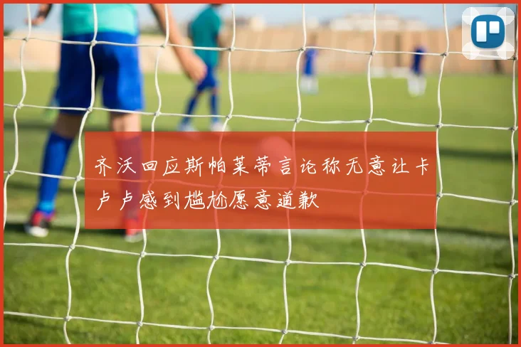 齐沃回应斯帕莱蒂言论称无意让卡卢卢感到尴尬愿意道歉