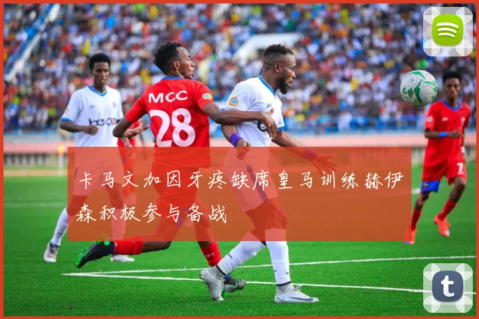 卡马文加因牙疼缺席皇马训练赫伊森积极参与备战